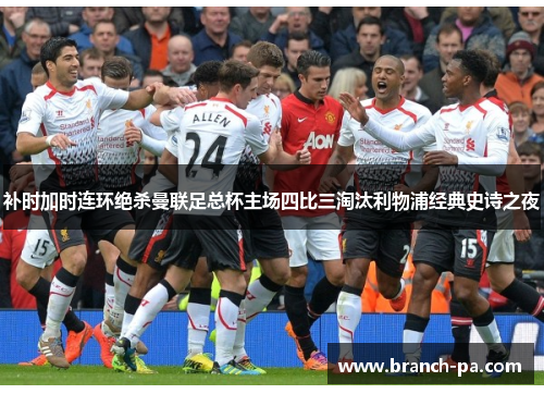 补时加时连环绝杀曼联足总杯主场四比三淘汰利物浦经典史诗之夜
