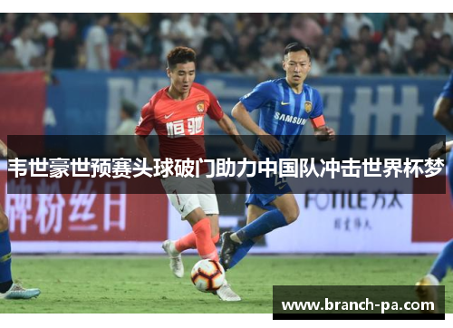 韦世豪世预赛头球破门助力中国队冲击世界杯梦