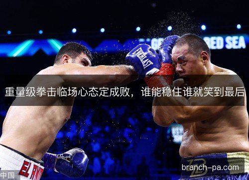 重量级拳击临场心态定成败,谁能稳住谁就笑到最后 重量级拳击临场心态定成败,谁能稳住谁就笑到最后