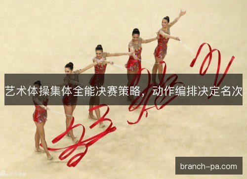 艺术体操集体全能决赛策略,动作编排决定名次 艺术体操集体全能决赛策略,动作编排决定名次